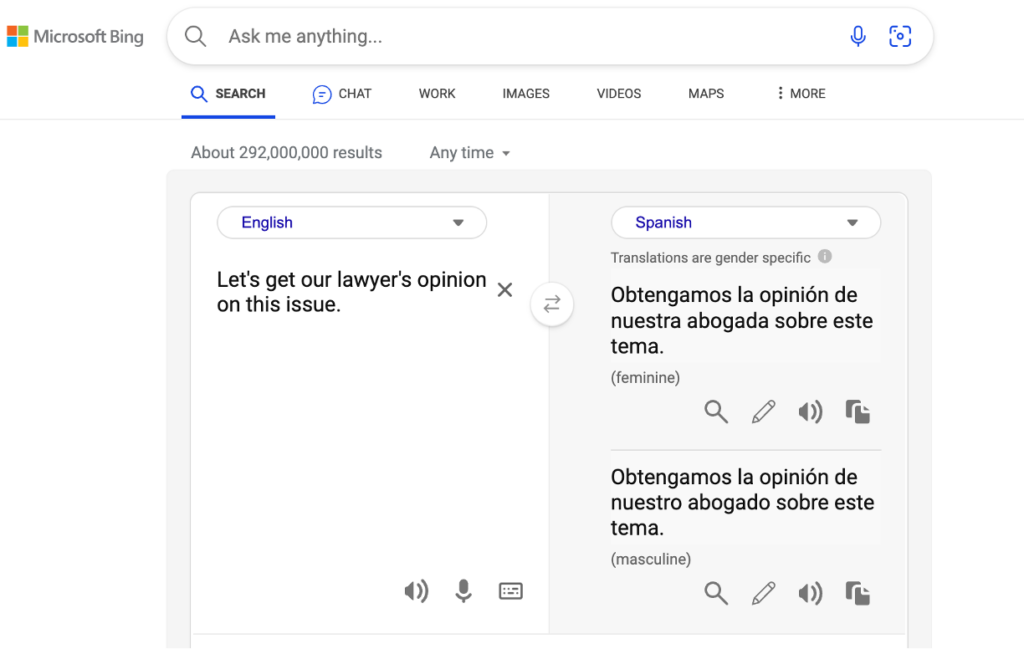 Screenshot of translation of English text “Let’s get our lawyer’s opinion on this issue.” into Spanish language having gender specific translations. English - Let’s get our lawyer’s opinion on this issue
Spanish
Translations are gender specific
Obtengamos la opinión de nuestra abogada sobre este tema. (feminine)
Obtengamos la opinión de nuestro abogado sobre este tema.(masculine)