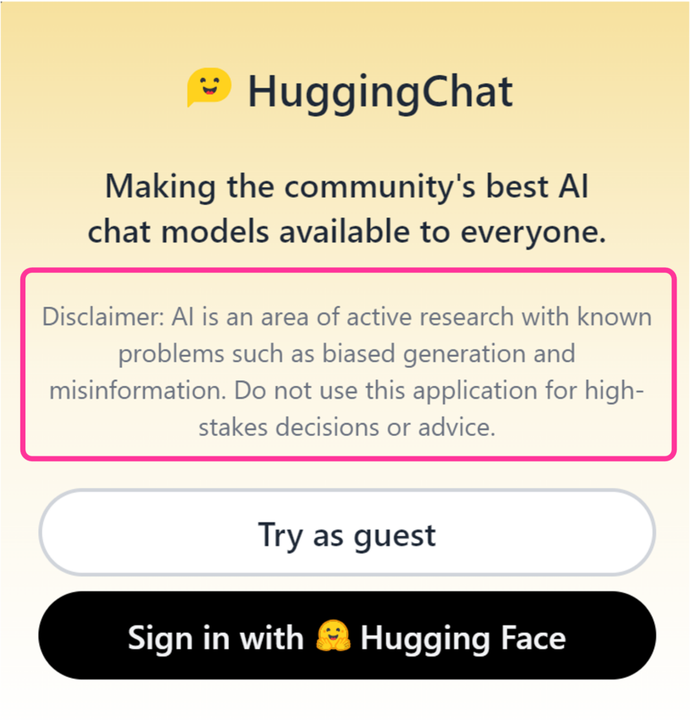 Hugging Chat disclaimer at sign-up. AI is an area of active research with known problems such as biased generation and misinformation. Do not use this application for high-stakes decisions or advice.