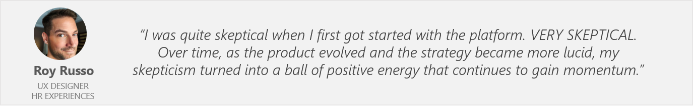 Quote by Roy Russo, UX Designer, HR Experiences - "I was quite skeptical when I first got started with the platform. VERY SKEPTICAL. Over time, as the product evolved and the strategy became more lucid, my skepticism turned into a ball of positive energy that continues to gain momentum."