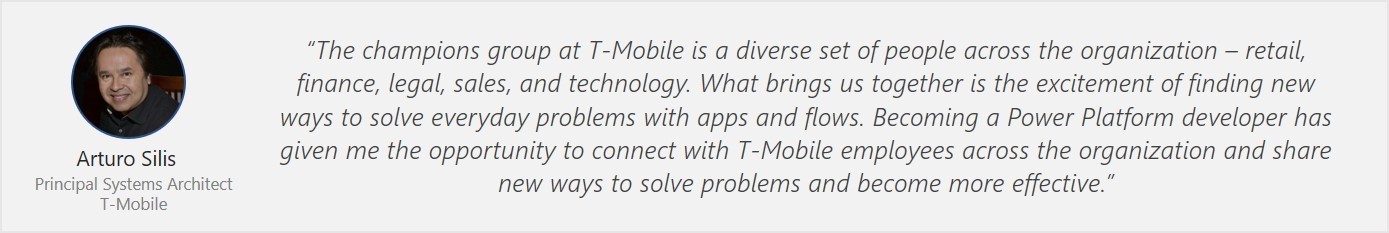 Quote from Arturo Silis - "The champions group at T-Mobile is a diverse set of people across the organization - retail, finance, legal, sales and technology. What brings us together is the excitement of finding new ways to solve everyday problems with apps and flows. Becoming a Power Platform developer has given me the opportunity to connect with T-Mobile employees across the organization and share new ways to solve problems and become more effective."