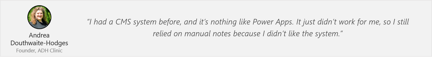 Quote from Andrea Douthwaite-Hodges - "I had a CMS system before, and it’s nothing like Power Apps. It just didn’t work for me, so I still relied on manual notes because I didn’t like the system.”