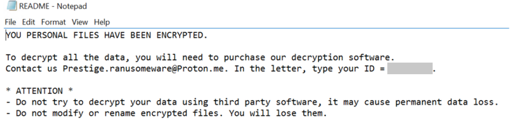 Screenshot of the ransom note, which says:
YOU PERSONAL FILES HAVE BEEN ENCRYPTED.
To decrypt all the data, you will need to purchase our decryption software.
Contact us Prestige.ranusomeware@Proton.me. In the letter, type your ID = <REDACTED>.
* ATTENTION *
- Do not try to decrypt your data using third party software, it may cause permanent data loss.
- Do not modify or rename encrypted files. You will lose them.